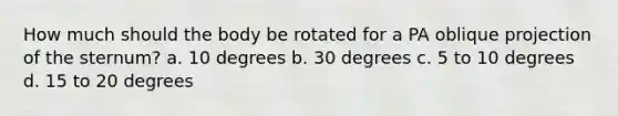 How much should the body be rotated for a PA oblique projection of the sternum? a. 10 degrees b. 30 degrees c. 5 to 10 degrees d. 15 to 20 degrees