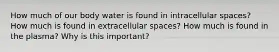 How much of our body water is found in intracellular spaces? How much is found in extracellular spaces? How much is found in the plasma? Why is this important?