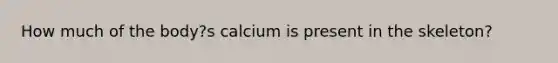 How much of the body?s calcium is present in the skeleton?