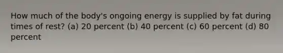 How much of the body's ongoing energy is supplied by fat during times of rest? (a) 20 percent (b) 40 percent (c) 60 percent (d) 80 percent