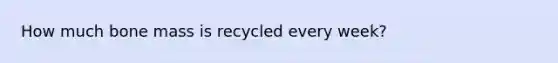 How much bone mass is recycled every week?