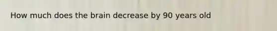 How much does the brain decrease by 90 years old