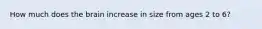 How much does the brain increase in size from ages 2 to 6?