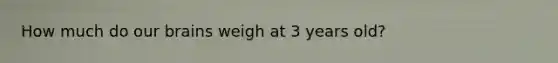 How much do our brains weigh at 3 years old?
