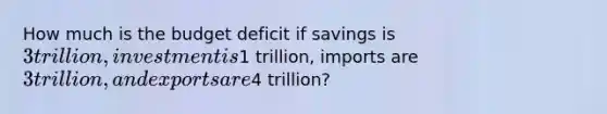 How much is the budget deficit if savings is 3 trillion, investment is1 trillion, imports are 3 trillion, and exports are4 trillion?