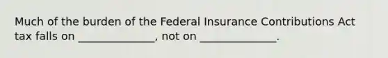 Much of the burden of the Federal Insurance Contributions Act tax falls on ______________, not on ______________.