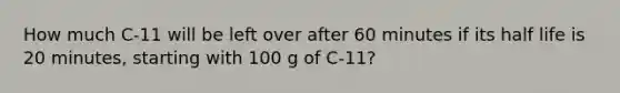 How much C-11 will be left over after 60 minutes if its half life is 20 minutes, starting with 100 g of C-11?