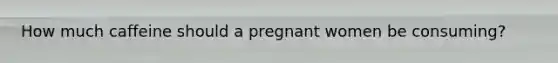 How much caffeine should a pregnant women be consuming?