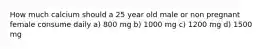 How much calcium should a 25 year old male or non pregnant female consume daily a) 800 mg b) 1000 mg c) 1200 mg d) 1500 mg