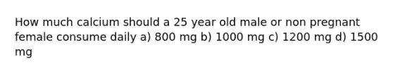 How much calcium should a 25 year old male or non pregnant female consume daily a) 800 mg b) 1000 mg c) 1200 mg d) 1500 mg