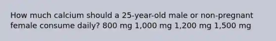 How much calcium should a 25-year-old male or non-pregnant female consume daily? 800 mg 1,000 mg 1,200 mg 1,500 mg