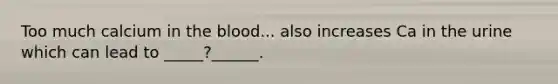 Too much calcium in the blood... also increases Ca in the urine which can lead to _____?______.