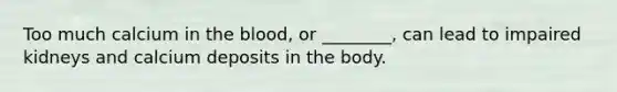 Too much calcium in the blood, or ________, can lead to impaired kidneys and calcium deposits in the body.