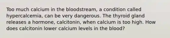 Too much calcium in the bloodstream, a condition called hypercalcemia, can be very dangerous. The thyroid gland releases a hormone, calcitonin, when calcium is too high. How does calcitonin lower calcium levels in the blood?