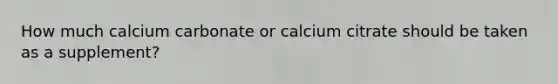 How much calcium carbonate or calcium citrate should be taken as a supplement?