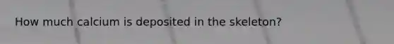 How much calcium is deposited in the skeleton?