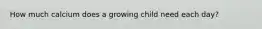 How much calcium does a growing child need each day?