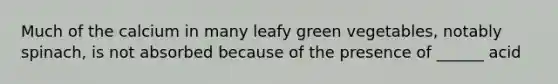 Much of the calcium in many leafy green vegetables, notably spinach, is not absorbed because of the presence of ______ acid