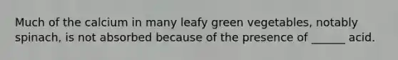 Much of the calcium in many leafy green vegetables, notably spinach, is not absorbed because of the presence of ______ acid.