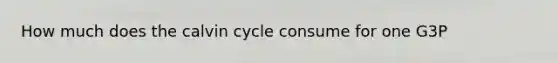 How much does the calvin cycle consume for one G3P