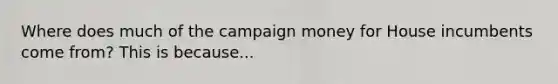 Where does much of the campaign money for House incumbents come from? This is because...