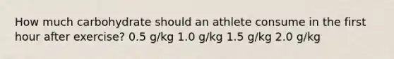 How much carbohydrate should an athlete consume in the first hour after exercise? 0.5 g/kg 1.0 g/kg 1.5 g/kg 2.0 g/kg