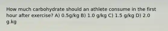 How much carbohydrate should an athlete consume in the first hour after exercise? A) 0.5g/kg B) 1.0 g/kg C) 1.5 g/kg D) 2.0 g.kg