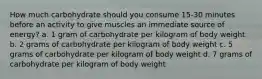 How much carbohydrate should you consume 15-30 minutes before an activity to give muscles an immediate source of energy? a. 1 gram of carbohydrate per kilogram of body weight b. 2 grams of carbohydrate per kilogram of body weight c. 5 grams of carbohydrate per kilogram of body weight d. 7 grams of carbohydrate per kilogram of body weight