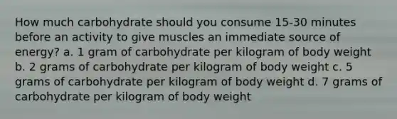 How much carbohydrate should you consume 15-30 minutes before an activity to give muscles an immediate source of energy? a. 1 gram of carbohydrate per kilogram of body weight b. 2 grams of carbohydrate per kilogram of body weight c. 5 grams of carbohydrate per kilogram of body weight d. 7 grams of carbohydrate per kilogram of body weight