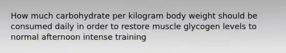 How much carbohydrate per kilogram body weight should be consumed daily in order to restore muscle glycogen levels to normal afternoon intense training