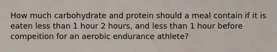 How much carbohydrate and protein should a meal contain if it is eaten less than 1 hour 2 hours, and less than 1 hour before compeition for an aerobic endurance athlete?