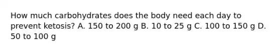 How much carbohydrates does the body need each day to prevent ketosis? A. 150 to 200 g B. 10 to 25 g C. 100 to 150 g D. 50 to 100 g