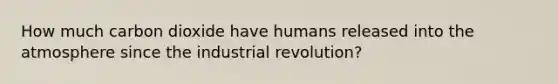 How much carbon dioxide have humans released into the atmosphere since the industrial revolution?