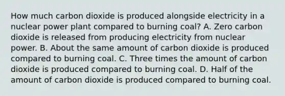 How much carbon dioxide is produced alongside electricity in a nuclear power plant compared to burning coal? A. Zero carbon dioxide is released from producing electricity from nuclear power. B. About the same amount of carbon dioxide is produced compared to burning coal. C. Three times the amount of carbon dioxide is produced compared to burning coal. D. Half of the amount of carbon dioxide is produced compared to burning coal.