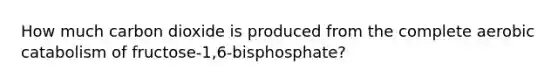 How much carbon dioxide is produced from the complete aerobic catabolism of fructose-1,6-bisphosphate?