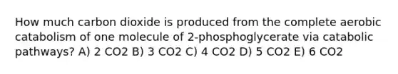 How much carbon dioxide is produced from the complete aerobic catabolism of one molecule of 2-phosphoglycerate via catabolic pathways? A) 2 CO2 B) 3 CO2 C) 4 CO2 D) 5 CO2 E) 6 CO2