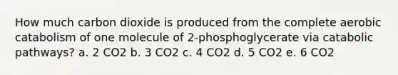 How much carbon dioxide is produced from the complete aerobic catabolism of one molecule of 2-phosphoglycerate via catabolic pathways? a. 2 CO2 b. 3 CO2 c. 4 CO2 d. 5 CO2 e. 6 CO2