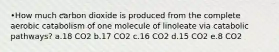 •How much carbon dioxide is produced from the complete aerobic catabolism of one molecule of linoleate via catabolic pathways? a.18 CO2 b.17 CO2 c.16 CO2 d.15 CO2 e.8 CO2