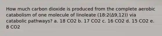 How much carbon dioxide is produced from the complete aerobic catabolism of one molecule of linoleate (18:2(Δ9,12)) via catabolic pathways? a. 18 CO2 b. 17 CO2 c. 16 CO2 d. 15 CO2 e. 8 CO2