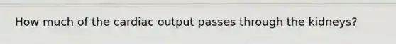 How much of the cardiac output passes through the kidneys?