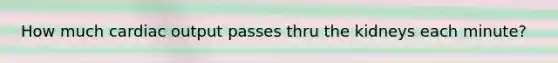 How much cardiac output passes thru the kidneys each minute?
