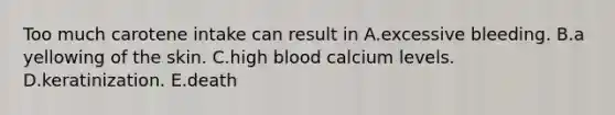 Too much carotene intake can result in A.excessive bleeding. B.a yellowing of the skin. C.high blood calcium levels. D.keratinization. E.death