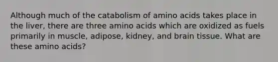 Although much of the catabolism of <a href='https://www.questionai.com/knowledge/k9gb720LCl-amino-acids' class='anchor-knowledge'>amino acids</a> takes place in the liver, there are three amino acids which are oxidized as fuels primarily in muscle, adipose, kidney, and brain tissue. What are these amino acids?