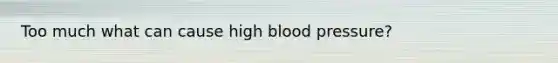 Too much what can cause high blood pressure?