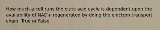 How much a cell runs the citric acid cycle is dependent upon the availability of NAD+ regenerated by doing the electron transport chain. True or False