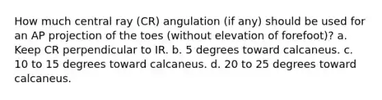 How much central ray (CR) angulation (if any) should be used for an AP projection of the toes (without elevation of forefoot)? a. Keep CR perpendicular to IR. b. 5 degrees toward calcaneus. c. 10 to 15 degrees toward calcaneus. d. 20 to 25 degrees toward calcaneus.