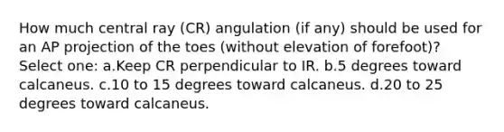 How much central ray (CR) angulation (if any) should be used for an AP projection of the toes (without elevation of forefoot)? Select one: a.Keep CR perpendicular to IR. b.5 degrees toward calcaneus. c.10 to 15 degrees toward calcaneus. d.20 to 25 degrees toward calcaneus.