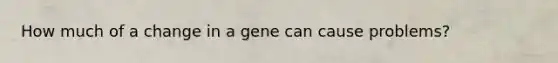 How much of a change in a gene can cause problems?