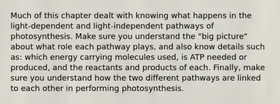 Much of this chapter dealt with knowing what happens in the light-dependent and light-independent pathways of photosynthesis. Make sure you understand the "big picture" about what role each pathway plays, and also know details such as: which energy carrying molecules used, is ATP needed or produced, and the reactants and products of each. Finally, make sure you understand how the two different pathways are linked to each other in performing photosynthesis.