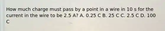 How much charge must pass by a point in a wire in 10 s for the current in the wire to be 2.5 A? A. 0.25 C B. 25 C C. 2.5 C D. 100 C